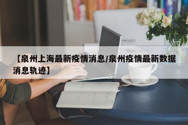 【泉州上海最新疫情消息/泉州疫情最新数据消息轨迹】