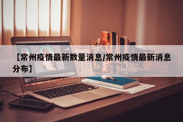 【常州疫情最新数量消息/常州疫情最新消息分布】