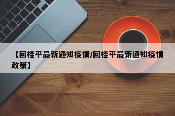 【回桂平最新通知疫情/回桂平最新通知疫情政策】