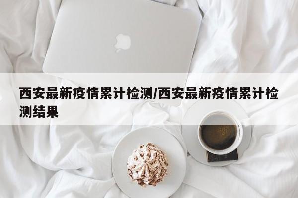 西安最新疫情累计检测/西安最新疫情累计检测结果