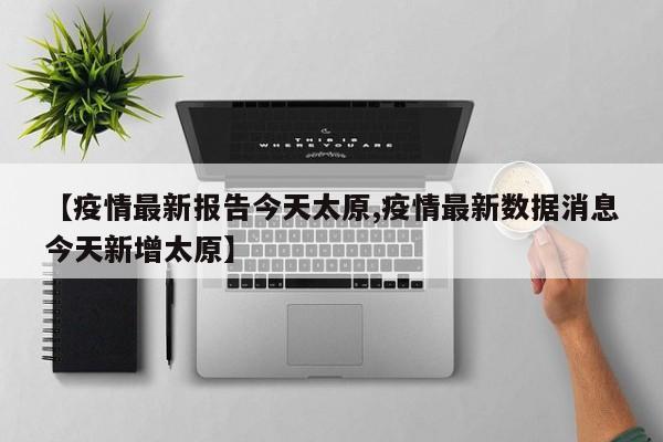 【疫情最新报告今天太原,疫情最新数据消息今天新增太原】