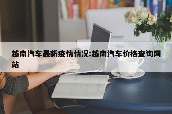 越南汽车最新疫情情况:越南汽车价格查询网站