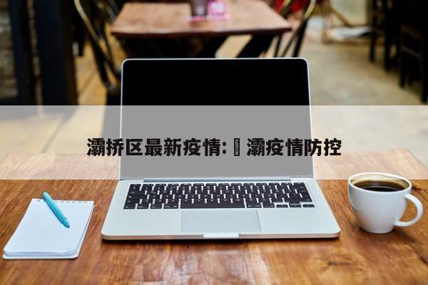 灞挢区最新疫情:浐灞疫情防控
