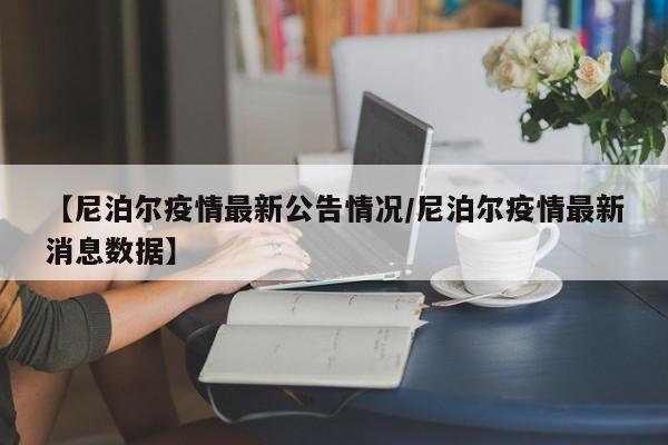 【尼泊尔疫情最新公告情况/尼泊尔疫情最新消息数据】