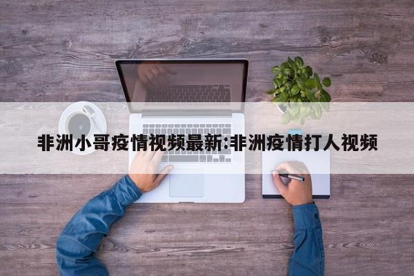 非洲小哥疫情视频最新:非洲疫情打人视频