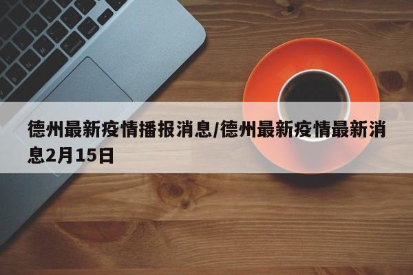 德州最新疫情播报消息/德州最新疫情最新消息2月15日
