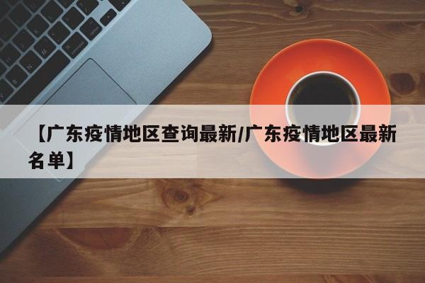 【广东疫情地区查询最新/广东疫情地区最新名单】
