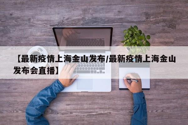 【最新疫情上海金山发布/最新疫情上海金山发布会直播】