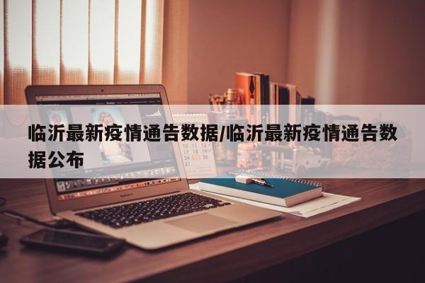 临沂最新疫情通告数据/临沂最新疫情通告数据公布