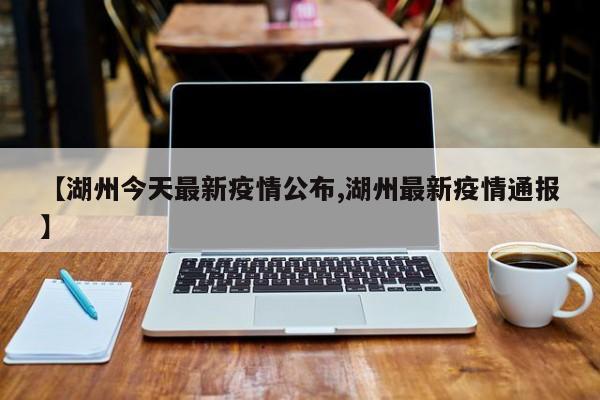 【湖州今天最新疫情公布,湖州最新疫情通报】