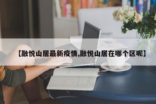 【融悦山居最新疫情,融悦山居在哪个区呢】