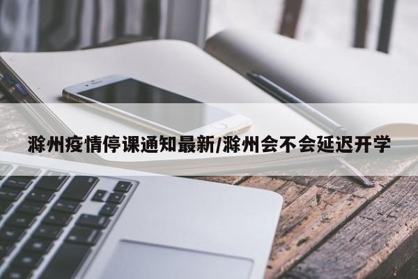 滁州疫情停课通知最新/滁州会不会延迟开学