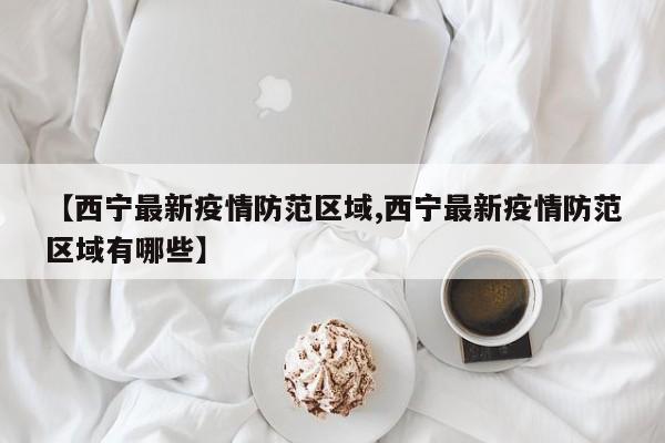 【西宁最新疫情防范区域,西宁最新疫情防范区域有哪些】