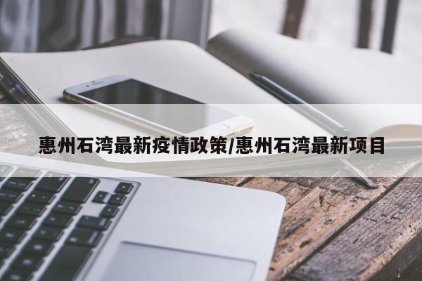 惠州石湾最新疫情政策/惠州石湾最新项目