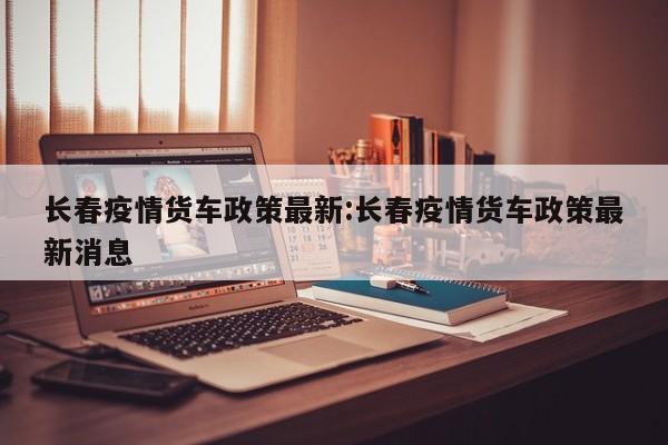长春疫情货车政策最新:长春疫情货车政策最新消息