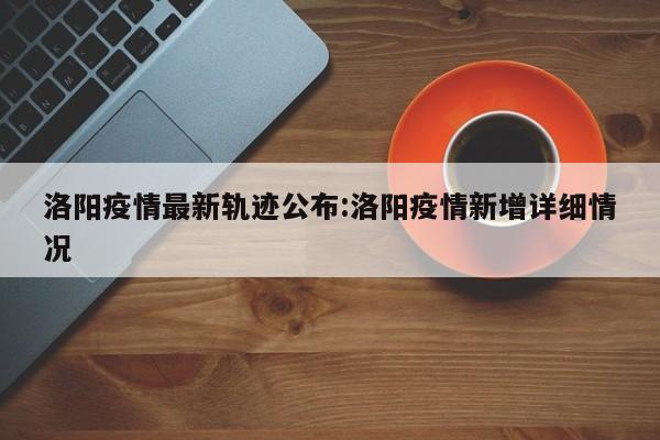 洛阳疫情最新轨迹公布:洛阳疫情新增详细情况