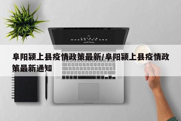 阜阳颍上县疫情政策最新/阜阳颍上县疫情政策最新通知