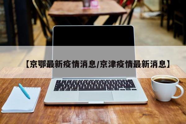 【京鄂最新疫情消息/京津疫情最新消息】