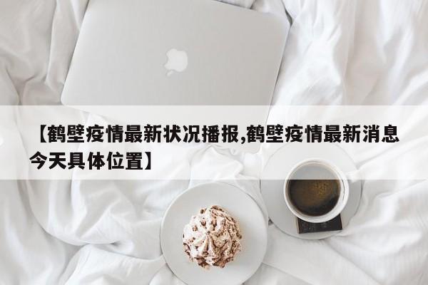 【鹤壁疫情最新状况播报,鹤壁疫情最新消息今天具体位置】