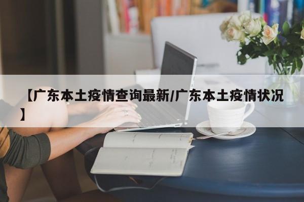【广东本土疫情查询最新/广东本土疫情状况】