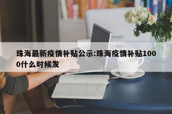 珠海最新疫情补贴公示:珠海疫情补贴1000什么时候发