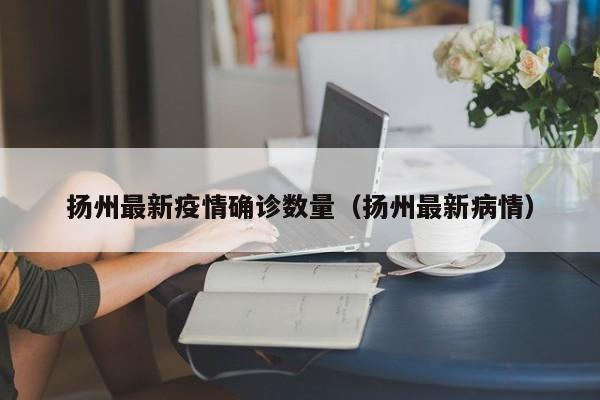 扬州最新疫情确诊数量（扬州最新病情）