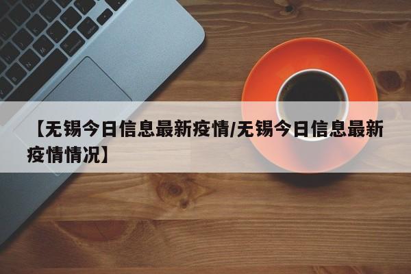 【无锡今日信息最新疫情/无锡今日信息最新疫情情况】