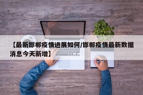 【最新邯郸疫情进展如何/邯郸疫情最新数据消息今天新增】