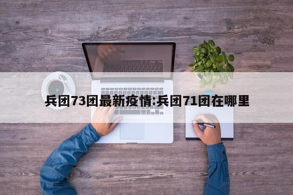 兵团73团最新疫情:兵团71团在哪里