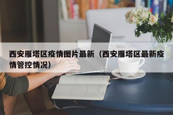 西安雁塔区疫情图片最新（西安雁塔区最新疫情管控情况）