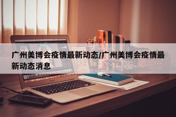 广州美博会疫情最新动态/广州美博会疫情最新动态消息