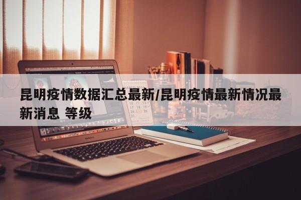 昆明疫情数据汇总最新/昆明疫情最新情况最新消息 等级
